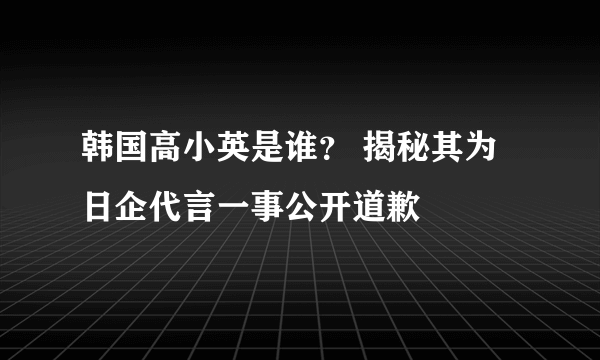 韩国高小英是谁？ 揭秘其为日企代言一事公开道歉