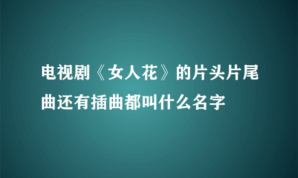 电视剧《女人花》的片头片尾曲还有插曲都叫什么名字