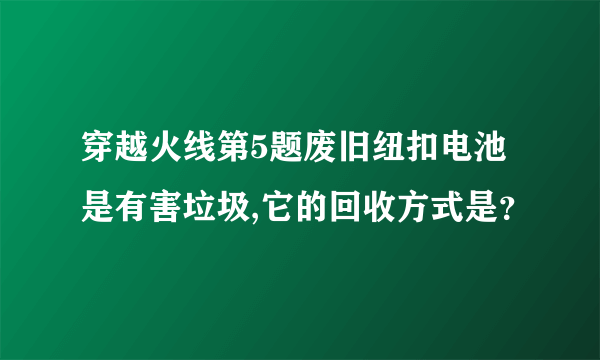 穿越火线第5题废旧纽扣电池是有害垃圾,它的回收方式是？