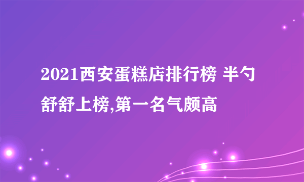 2021西安蛋糕店排行榜 半勺舒舒上榜,第一名气颇高