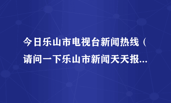 今日乐山市电视台新闻热线（请问一下乐山市新闻天天报的提供新闻热线是什么）