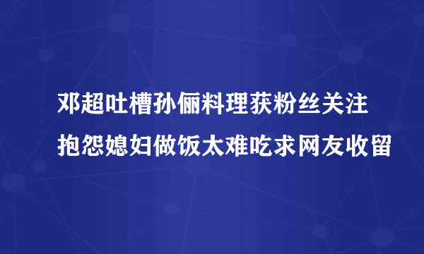 邓超吐槽孙俪料理获粉丝关注抱怨媳妇做饭太难吃求网友收留