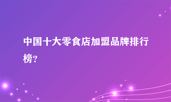 中国十大零食店加盟品牌排行榜？