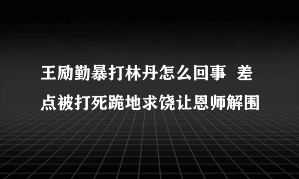 王励勤暴打林丹怎么回事  差点被打死跪地求饶让恩师解围