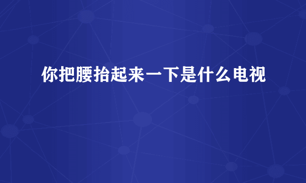 你把腰抬起来一下是什么电视