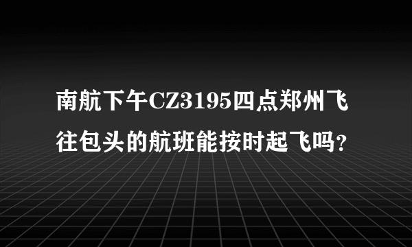 南航下午CZ3195四点郑州飞往包头的航班能按时起飞吗？