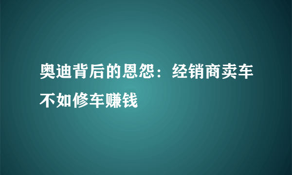 奥迪背后的恩怨：经销商卖车不如修车赚钱