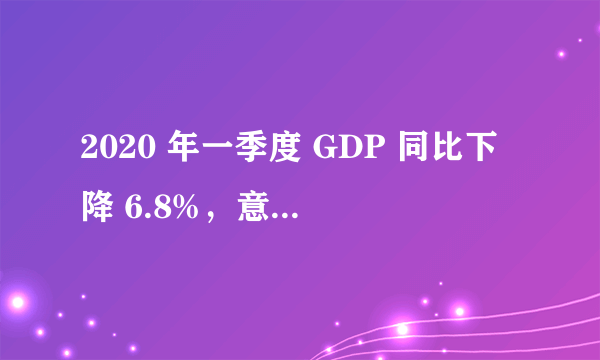 2020 年一季度 GDP 同比下降 6.8%，意味着什么？