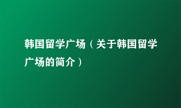 韩国留学广场（关于韩国留学广场的简介）