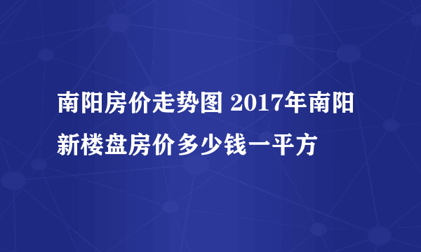 南阳房价走势图 2017年南阳新楼盘房价多少钱一平方