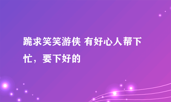 跪求笑笑游侠 有好心人帮下忙，要下好的