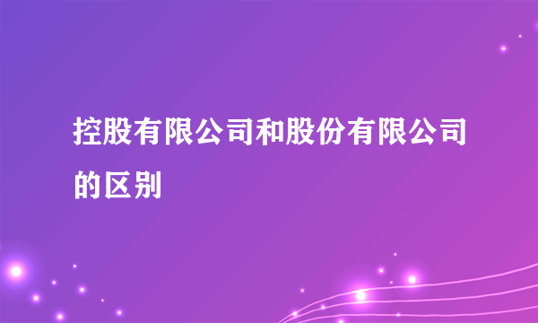 控股有限公司和股份有限公司的区别