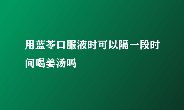 用蓝苓口服液时可以隔一段时间喝姜汤吗