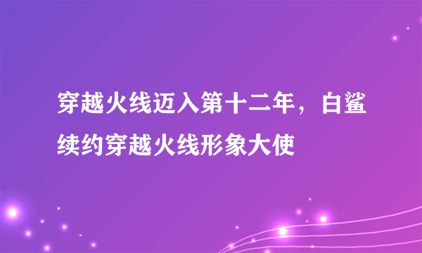 穿越火线迈入第十二年，白鲨续约穿越火线形象大使