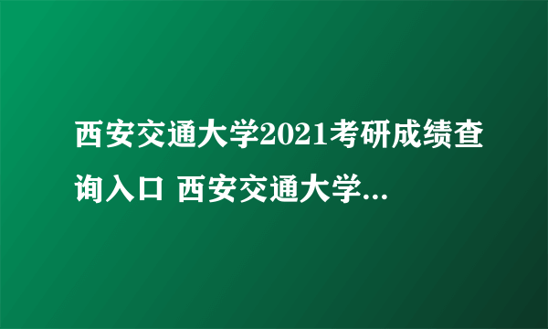 西安交通大学2021考研成绩查询入口 西安交通大学考研国家分数线