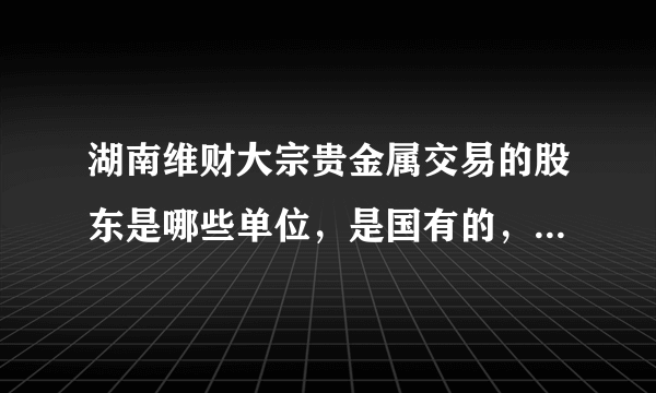 湖南维财大宗贵金属交易的股东是哪些单位，是国有的，还是私营的，与工商银行是什么 关系 ？