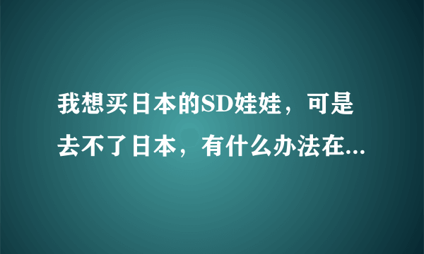 我想买日本的SD娃娃，可是去不了日本，有什么办法在中国就能买到限量正宗的？代购亲推荐几个好么