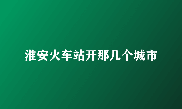 淮安火车站开那几个城市