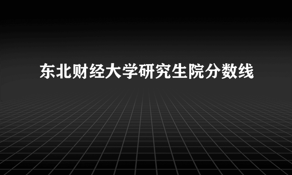 东北财经大学研究生院分数线