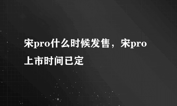 宋pro什么时候发售，宋pro上市时间已定