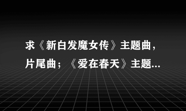 求《新白发魔女传》主题曲，片尾曲；《爱在春天》主题曲歌词！