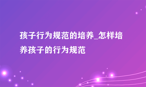 孩子行为规范的培养_怎样培养孩子的行为规范