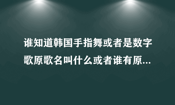 谁知道韩国手指舞或者是数字歌原歌名叫什么或者谁有原视频链接请给我发一个过来