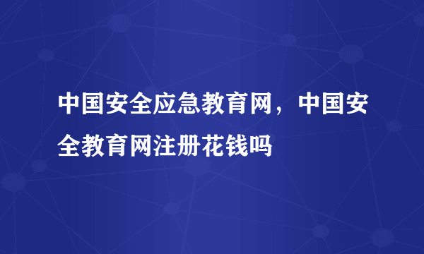 中国安全应急教育网，中国安全教育网注册花钱吗