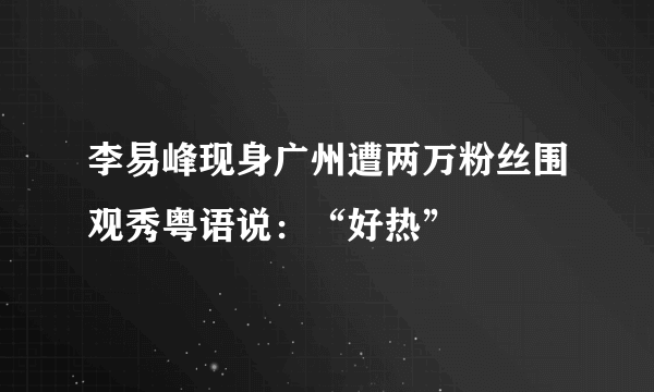 李易峰现身广州遭两万粉丝围观秀粤语说：“好热”