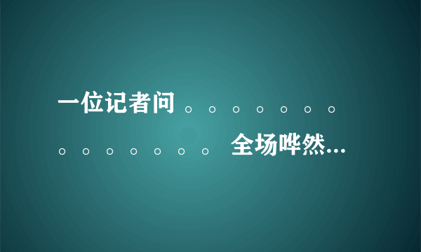 一位记者问 。。。。。。。。。。。。。。 全场哗然,议论纷纷 这段子怎么来的