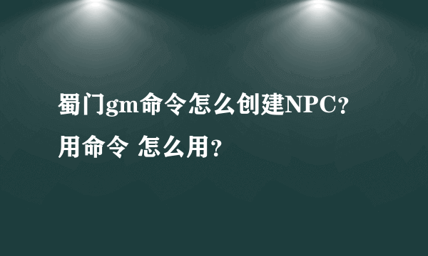 蜀门gm命令怎么创建NPC？ 用命令 怎么用？