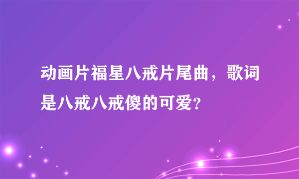 动画片福星八戒片尾曲，歌词是八戒八戒傻的可爱？