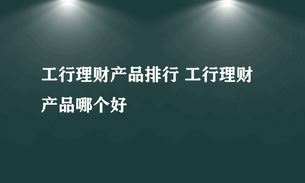 工行理财产品排行 工行理财产品哪个好