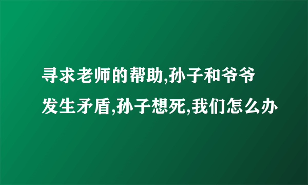 寻求老师的帮助,孙子和爷爷发生矛盾,孙子想死,我们怎么办