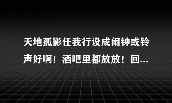 天地孤影任我行设成闹钟或铃声好啊！酒吧里都放放！回味无穷！隔几分钟放一次？