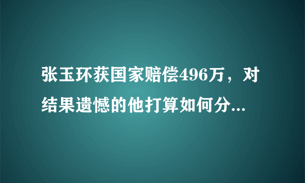 张玉环获国家赔偿496万，对结果遗憾的他打算如何分配这些赔偿金？