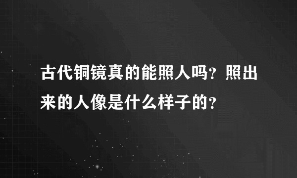 古代铜镜真的能照人吗？照出来的人像是什么样子的？