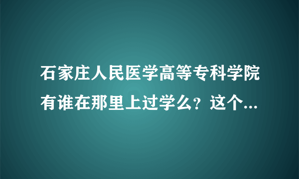 石家庄人民医学高等专科学院有谁在那里上过学么？这个学校好么？