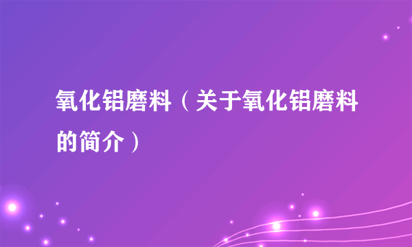 氧化铝磨料（关于氧化铝磨料的简介）