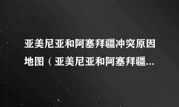 亚美尼亚和阿塞拜疆冲突原因地图（亚美尼亚和阿塞拜疆冲突原因）