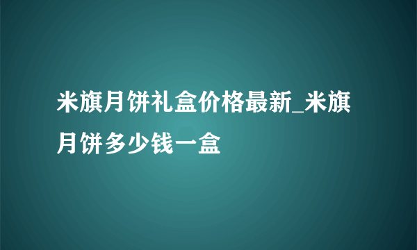 米旗月饼礼盒价格最新_米旗月饼多少钱一盒