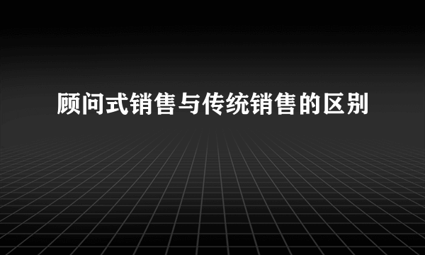 顾问式销售与传统销售的区别