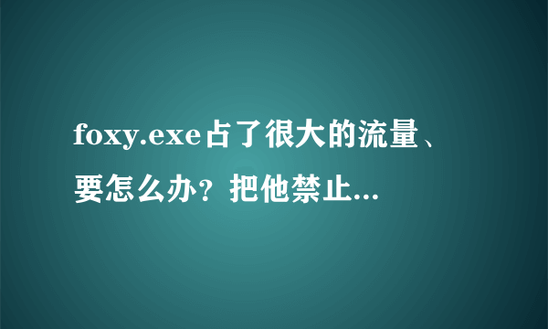 foxy.exe占了很大的流量、要怎么办？把他禁止了就不能打开网页了，怎么删除才好。求高手