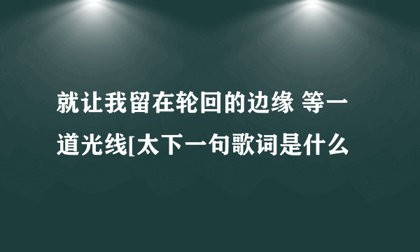 就让我留在轮回的边缘 等一道光线[太下一句歌词是什么