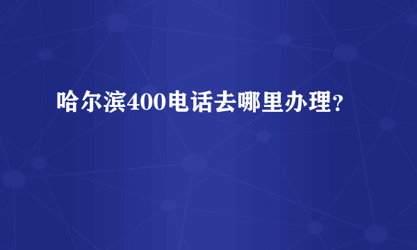 哈尔滨400电话去哪里办理？