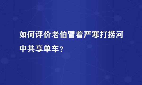 如何评价老伯冒着严寒打捞河中共享单车？