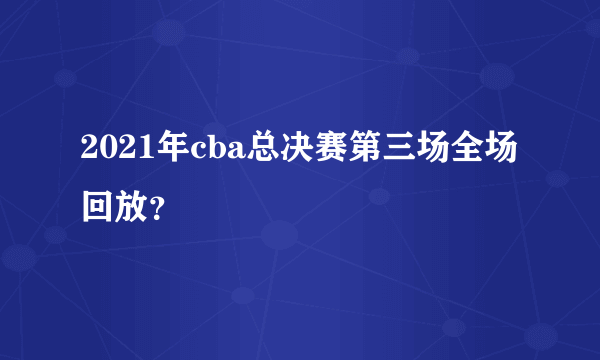 2021年cba总决赛第三场全场回放？