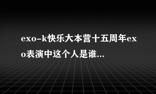 exo-k快乐大本营十五周年exo表演中这个人是谁呀，知道的告诉我下，谢谢