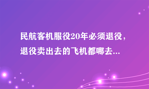 民航客机服役20年必须退役，退役卖出去的飞机都哪去了，为什么现在很少见到退役飞机？