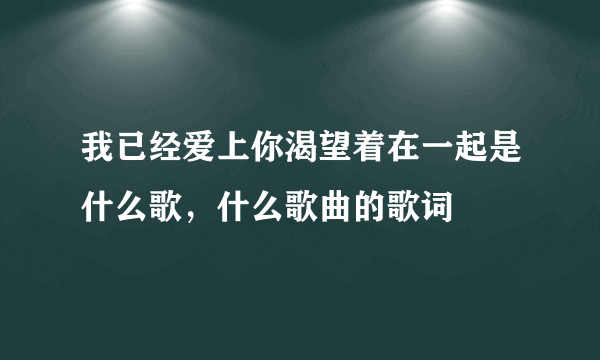 我已经爱上你渴望着在一起是什么歌，什么歌曲的歌词